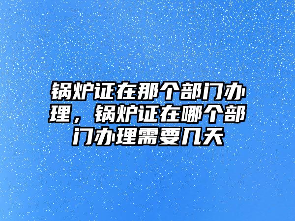 鍋爐證在那個(gè)部門(mén)辦理，鍋爐證在哪個(gè)部門(mén)辦理需要幾天