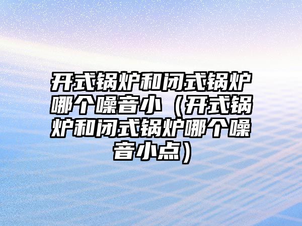 開式鍋爐和閉式鍋爐哪個(gè)噪音?。ㄩ_式鍋爐和閉式鍋爐哪個(gè)噪音小點(diǎn)）