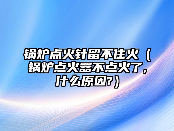 鍋爐點(diǎn)火針留不住火（鍋爐點(diǎn)火器不點(diǎn)火了,什么原因?）