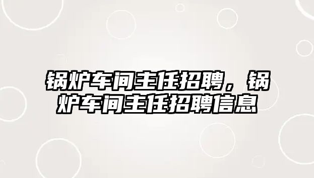 鍋爐車間主任招聘，鍋爐車間主任招聘信息