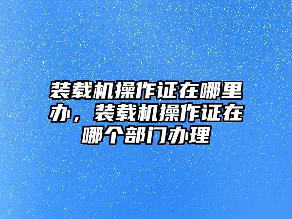 裝載機(jī)操作證在哪里辦，裝載機(jī)操作證在哪個部門辦理