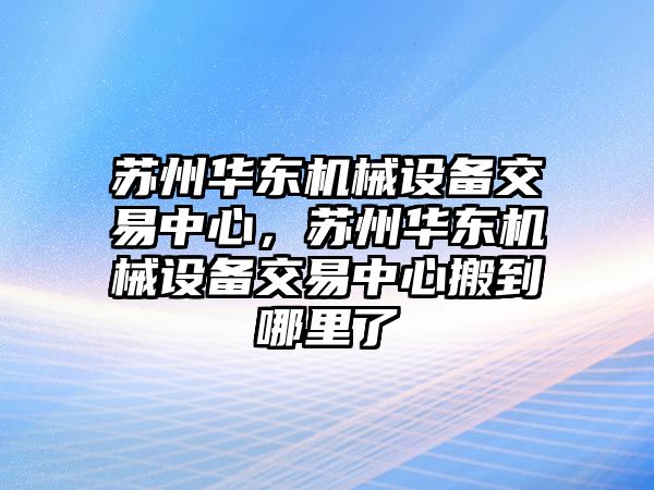 蘇州華東機(jī)械設(shè)備交易中心，蘇州華東機(jī)械設(shè)備交易中心搬到哪里了