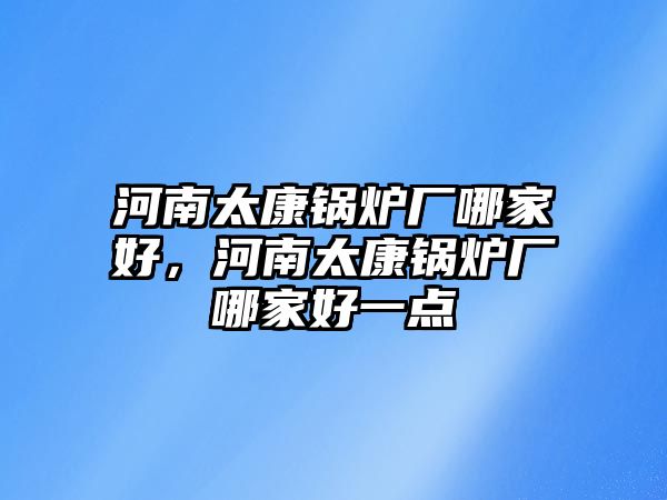 河南太康鍋爐廠哪家好，河南太康鍋爐廠哪家好一點