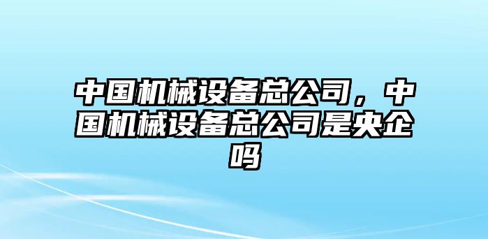 中國機械設備總公司，中國機械設備總公司是央企嗎