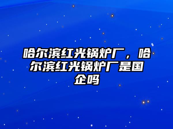 哈爾濱紅光鍋爐廠，哈爾濱紅光鍋爐廠是國企嗎