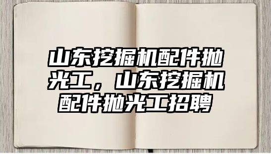 山東挖掘機配件拋光工，山東挖掘機配件拋光工招聘