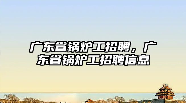 廣東省鍋爐工招聘，廣東省鍋爐工招聘信息