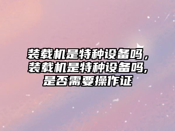 裝載機(jī)是特種設(shè)備嗎，裝載機(jī)是特種設(shè)備嗎,是否需要操作證