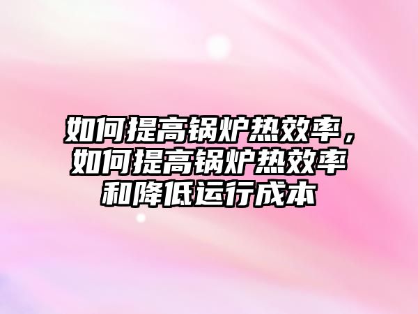 如何提高鍋爐熱效率，如何提高鍋爐熱效率和降低運(yùn)行成本