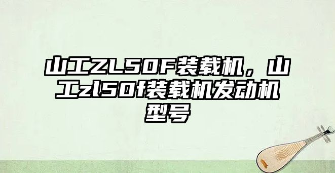 山工ZL50F裝載機，山工zl50f裝載機發(fā)動機型號