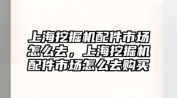 上海挖掘機配件市場怎么去，上海挖掘機配件市場怎么去購買