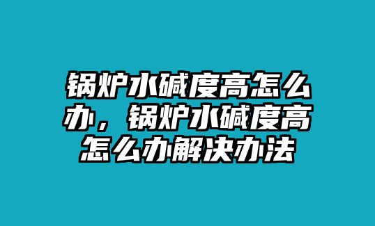 鍋爐水堿度高怎么辦，鍋爐水堿度高怎么辦解決辦法