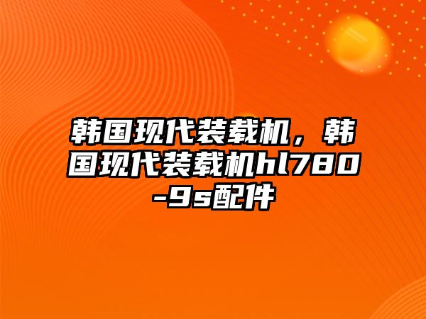 韓國現(xiàn)代裝載機，韓國現(xiàn)代裝載機hl780-9s配件