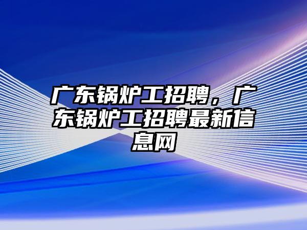 廣東鍋爐工招聘，廣東鍋爐工招聘最新信息網(wǎng)