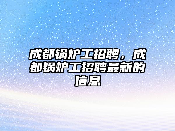 成都鍋爐工招聘，成都鍋爐工招聘最新的信息