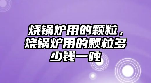 燒鍋爐用的顆粒，燒鍋爐用的顆粒多少錢一噸