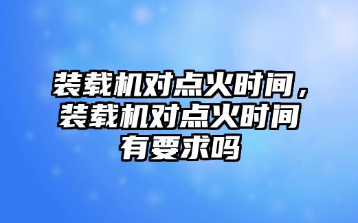 裝載機對點火時間，裝載機對點火時間有要求嗎