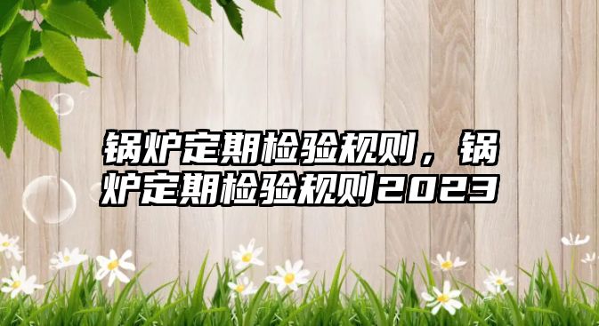 鍋爐定期檢驗(yàn)規(guī)則，鍋爐定期檢驗(yàn)規(guī)則2023