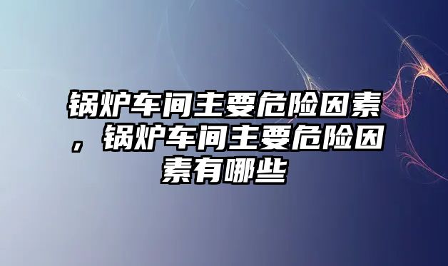 鍋爐車間主要危險因素，鍋爐車間主要危險因素有哪些