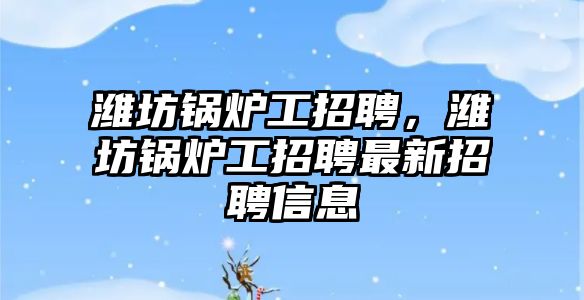 濰坊鍋爐工招聘，濰坊鍋爐工招聘最新招聘信息