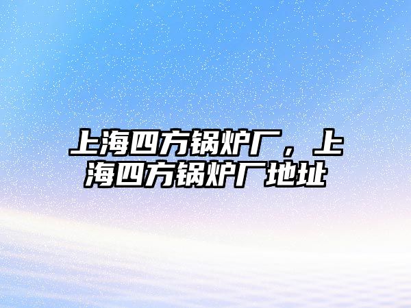 上海四方鍋爐廠，上海四方鍋爐廠地址