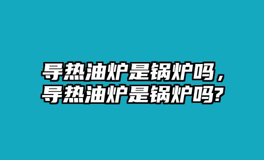 導(dǎo)熱油爐是鍋爐嗎，導(dǎo)熱油爐是鍋爐嗎?