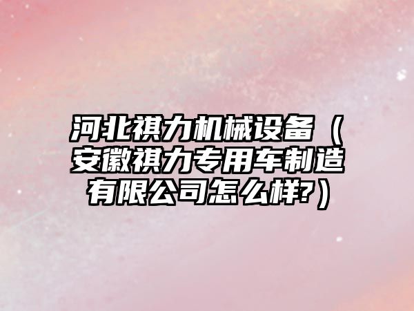 河北祺力機械設備（安徽祺力專用車制造有限公司怎么樣?）