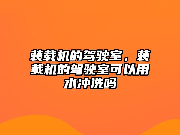 裝載機的駕駛室，裝載機的駕駛室可以用水沖洗嗎