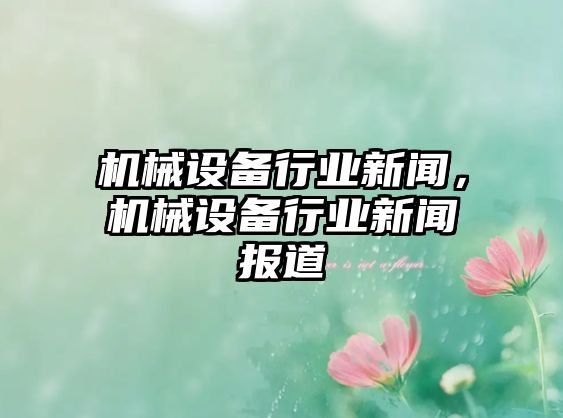 機(jī)械設(shè)備行業(yè)新聞，機(jī)械設(shè)備行業(yè)新聞報道