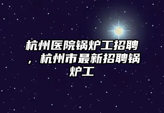 杭州醫(yī)院鍋爐工招聘，杭州市最新招聘鍋爐工