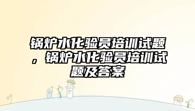 鍋爐水化驗員培訓(xùn)試題，鍋爐水化驗員培訓(xùn)試題及答案