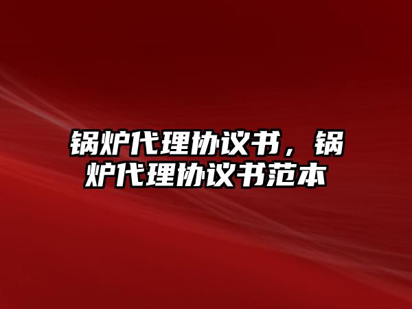 鍋爐代理協(xié)議書，鍋爐代理協(xié)議書范本