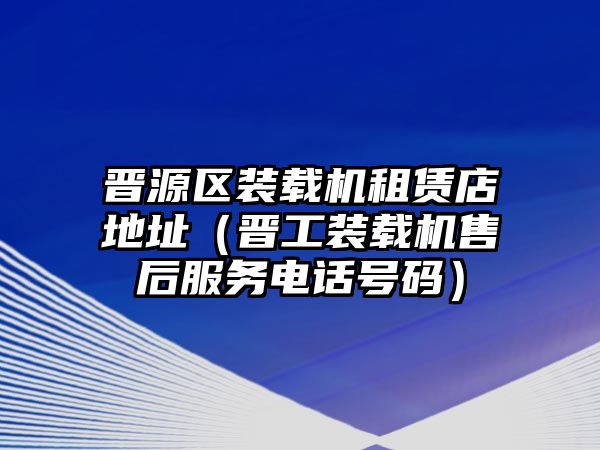 晉源區(qū)裝載機租賃店地址（晉工裝載機售后服務電話號碼）