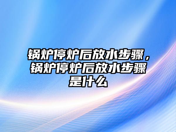 鍋爐停爐后放水步驟，鍋爐停爐后放水步驟是什么