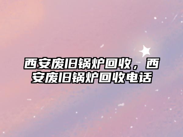 西安廢舊鍋爐回收，西安廢舊鍋爐回收電話