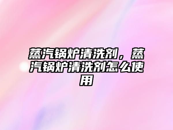 蒸汽鍋爐清洗劑，蒸汽鍋爐清洗劑怎么使用