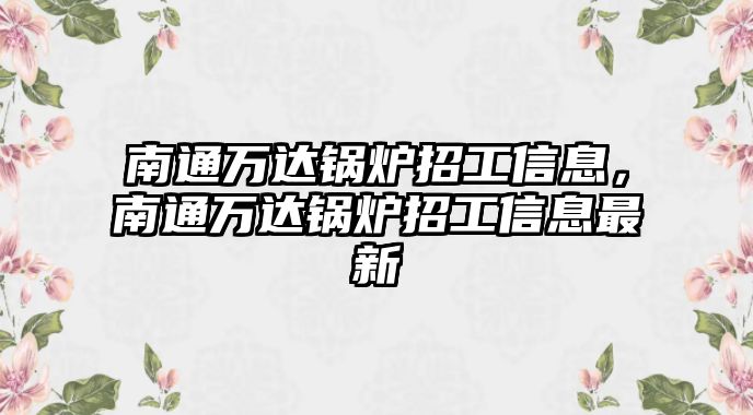 南通萬(wàn)達(dá)鍋爐招工信息，南通萬(wàn)達(dá)鍋爐招工信息最新