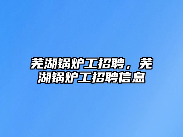 蕪湖鍋爐工招聘，蕪湖鍋爐工招聘信息