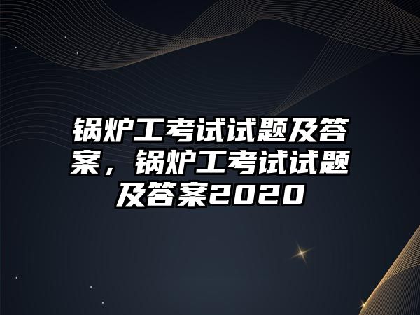 鍋爐工考試試題及答案，鍋爐工考試試題及答案2020