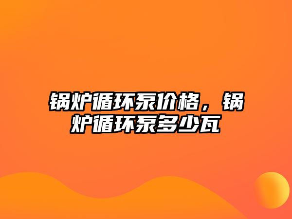 鍋爐循環(huán)泵價(jià)格，鍋爐循環(huán)泵多少瓦