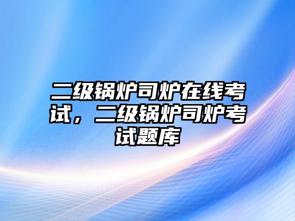 二級鍋爐司爐在線考試，二級鍋爐司爐考試題庫