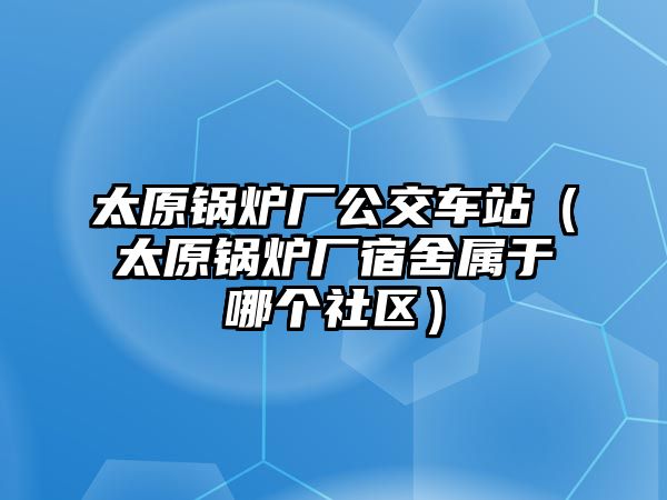 太原鍋爐廠公交車站（太原鍋爐廠宿舍屬于哪個(gè)社區(qū)）