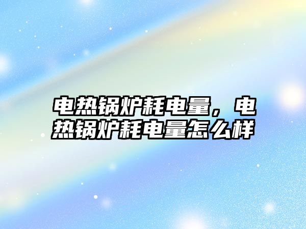 電熱鍋爐耗電量，電熱鍋爐耗電量怎么樣