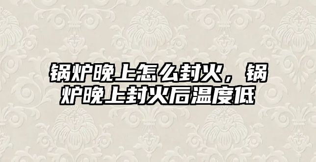 鍋爐晚上怎么封火，鍋爐晚上封火后溫度低