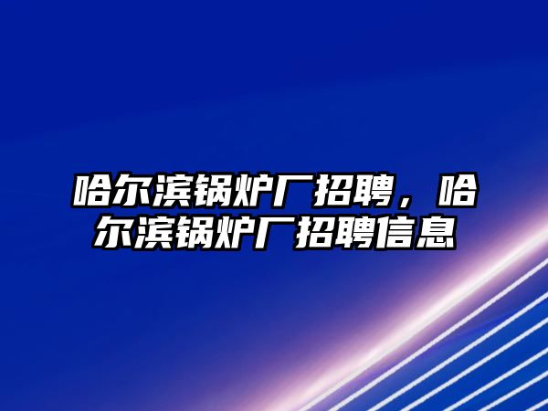 哈爾濱鍋爐廠招聘，哈爾濱鍋爐廠招聘信息