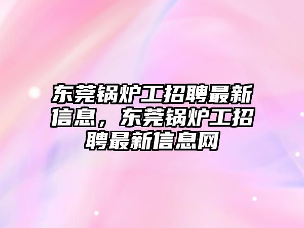 東莞鍋爐工招聘最新信息，東莞鍋爐工招聘最新信息網(wǎng)