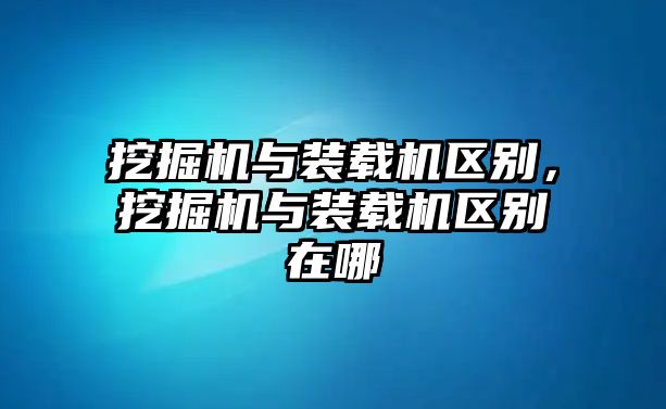 挖掘機與裝載機區(qū)別，挖掘機與裝載機區(qū)別在哪