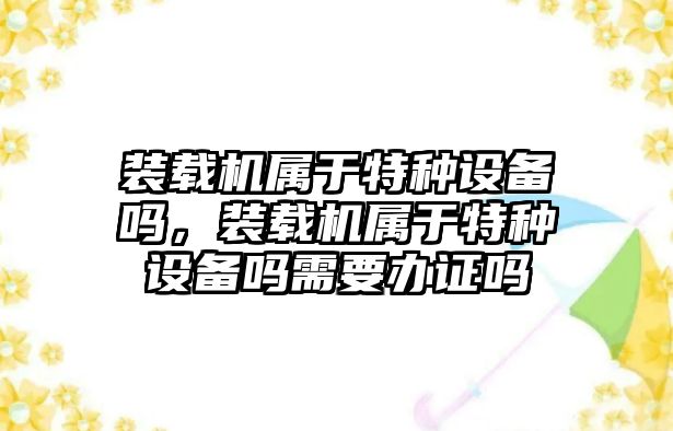 裝載機屬于特種設備嗎，裝載機屬于特種設備嗎需要辦證嗎