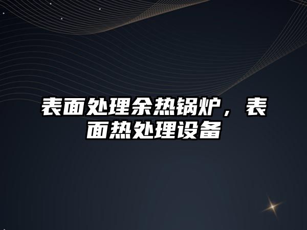 表面處理余熱鍋爐，表面熱處理設備