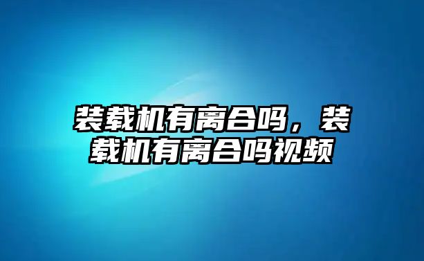 裝載機有離合嗎，裝載機有離合嗎視頻